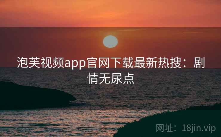泡芙视频app官网下载最新热搜：剧情无尿点