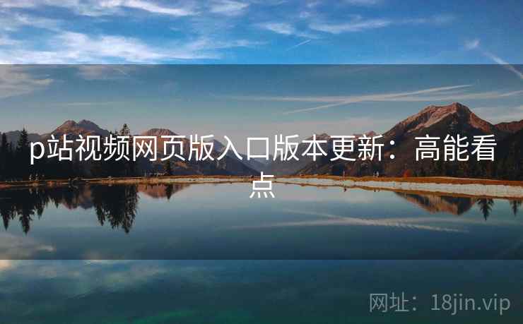p站视频网页版入口版本更新：高能看点