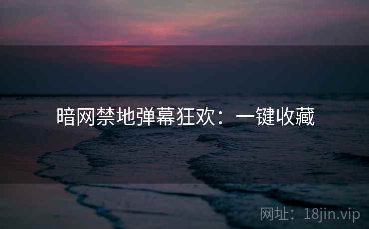 暗网禁地弹幕狂欢：一键收藏