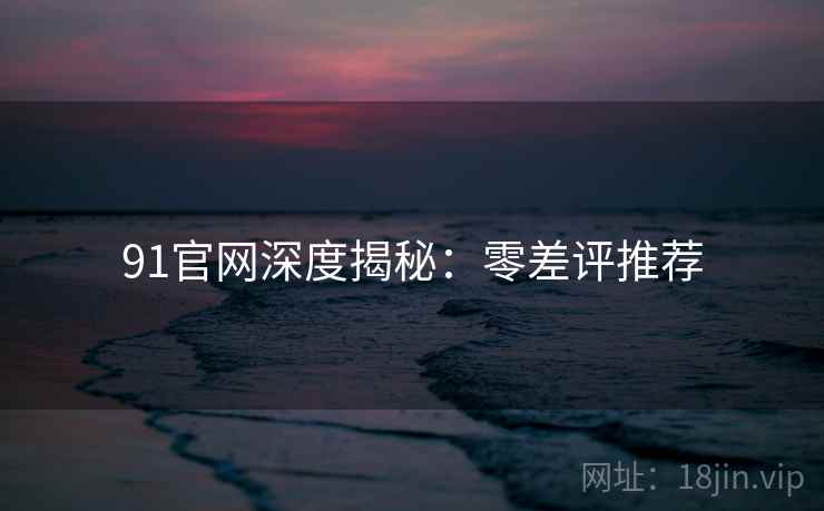91官网深度揭秘：零差评推荐
