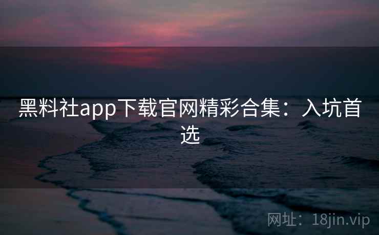 黑料社app下载官网精彩合集：入坑首选